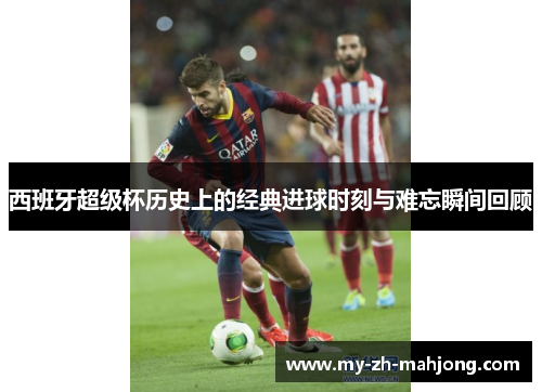 西班牙超级杯历史上的经典进球时刻与难忘瞬间回顾