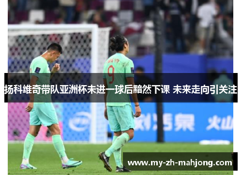 扬科维奇带队亚洲杯未进一球后黯然下课 未来走向引关注 扬科维奇带队亚洲杯未进一球后黯然下课 未来走向引关注