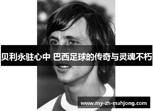 贝利永驻心中 巴西足球的传奇与灵魂不朽